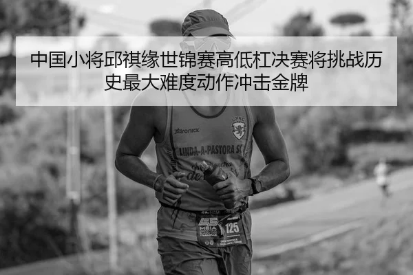 中国小将邱祺缘世锦赛高低杠决赛将挑战历史最大难度动作冲击金牌